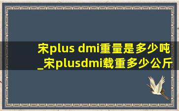 宋plus dmi重量是多少吨_宋plusdmi载重多少公斤